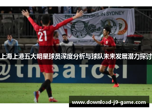 上海上港五大明星球员深度分析与球队未来发展潜力探讨