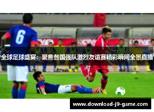 全球足球盛宴：聚焦各国强队激烈友谊赛精彩瞬间全景直播