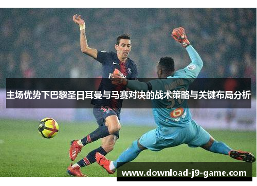 主场优势下巴黎圣日耳曼与马赛对决的战术策略与关键布局分析