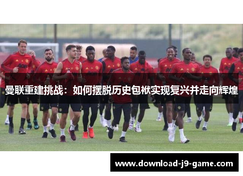 曼联重建挑战：如何摆脱历史包袱实现复兴并走向辉煌