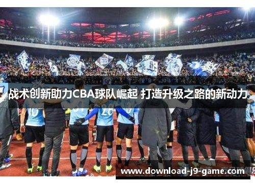 战术创新助力CBA球队崛起 打造升级之路的新动力