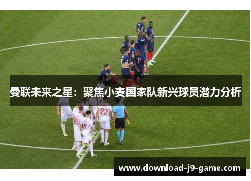 曼联未来之星：聚焦小麦国家队新兴球员潜力分析