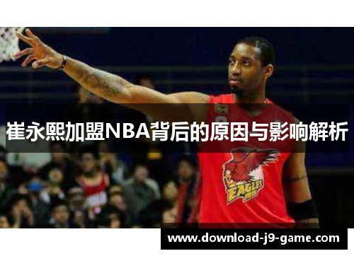 崔永熙加盟NBA背后的原因与影响解析
