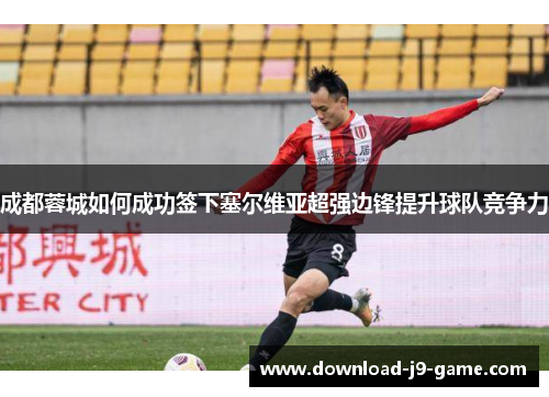成都蓉城如何成功签下塞尔维亚超强边锋提升球队竞争力