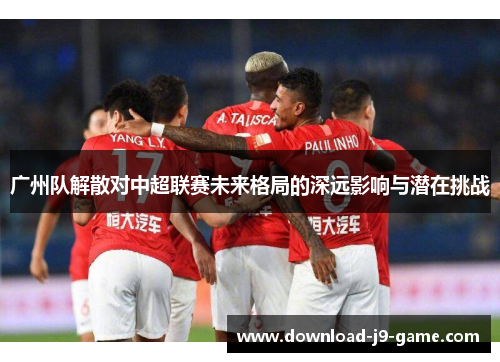 广州队解散对中超联赛未来格局的深远影响与潜在挑战