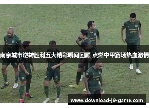 南京城市逆转胜利五大精彩瞬间回顾 点燃中甲赛场热血激情