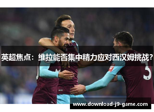 英超焦点：维拉能否集中精力应对西汉姆挑战？