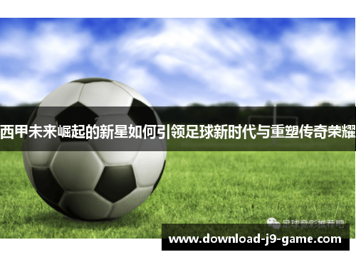 西甲未来崛起的新星如何引领足球新时代与重塑传奇荣耀
