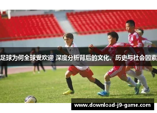足球为何全球受欢迎 深度分析背后的文化、历史与社会因素