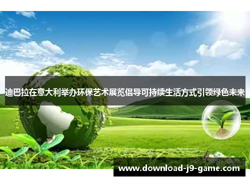 迪巴拉在意大利举办环保艺术展览倡导可持续生活方式引领绿色未来