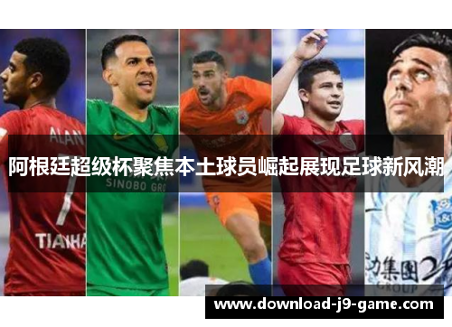 阿根廷超级杯聚焦本土球员崛起展现足球新风潮