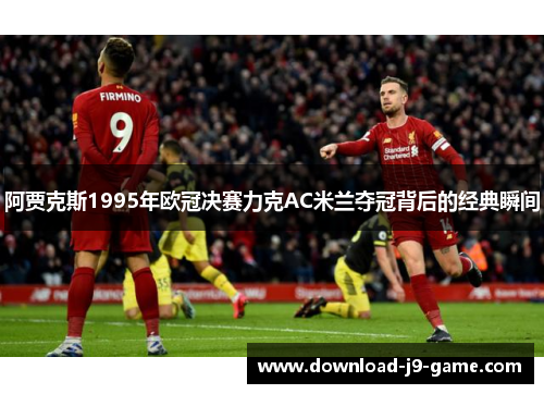 阿贾克斯1995年欧冠决赛力克AC米兰夺冠背后的经典瞬间