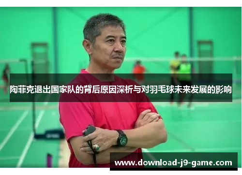 陶菲克退出国家队的背后原因深析与对羽毛球未来发展的影响 陶菲克退出国家队的背后原因深析与对羽毛球未来发展的影响