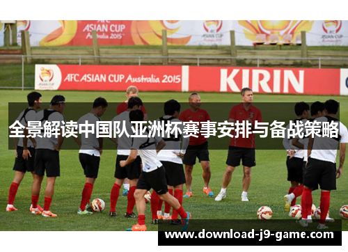 全景解读中国队亚洲杯赛事安排与备战策略 全景解读中国队亚洲杯赛事安排与备战策略