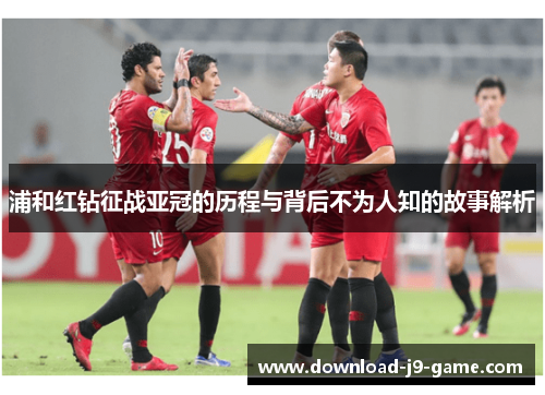 浦和红钻征战亚冠的历程与背后不为人知的故事解析 浦和红钻征战亚冠的历程与背后不为人知的故事解析