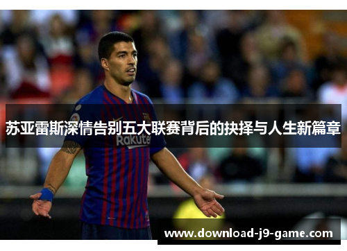 苏亚雷斯深情告别五大联赛背后的抉择与人生新篇章 苏亚雷斯深情告别五大联赛背后的抉择与人生新篇章
