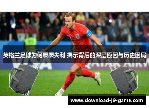 英格兰足球为何屡屡失利 揭示背后的深层原因与历史困局