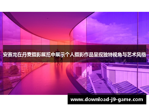 安赛龙在丹麦摄影展览中展示个人摄影作品呈现独特视角与艺术风格