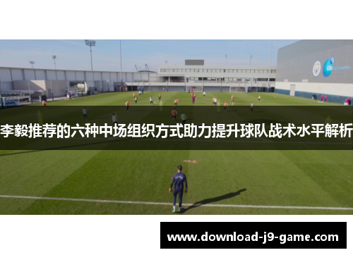 李毅推荐的六种中场组织方式助力提升球队战术水平解析